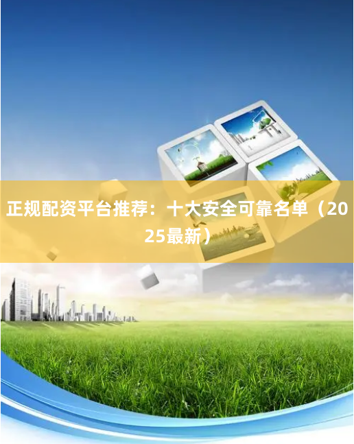 正规配资平台推荐：十大安全可靠名单（2025最新）