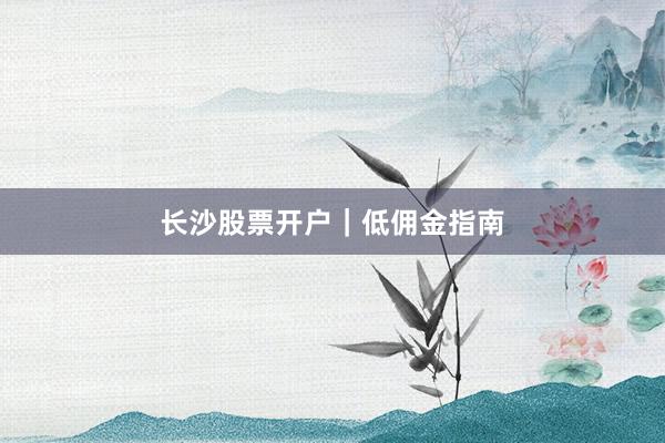 长沙股票开户｜低佣金指南