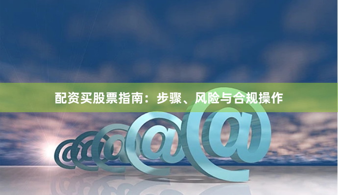 配资买股票指南：步骤、风险与合规操作